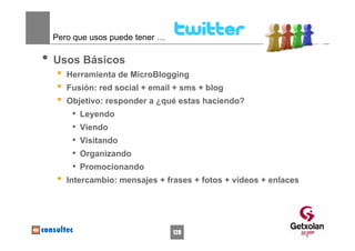 Pero que usos puede tener …

• Usos Básicos
  •   Herramienta de MicroBlogging
  •   Fusión: red social + email + sms + blog
  •   Objetivo: responder a ¿qué estas haciendo?
       •   Leyendo
       •   Viendo
       •   Visitando
       •   Organizando
       •   Promocionando
  •   Intercambio: mensajes + frases + fotos + vídeos + enlaces




                                128
 