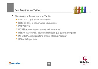 Best Practices on Twitter

•   Construye relaciones con Twiter
     •   ESCUCHA, qué dicen de nosotros
     •   RESPONDE, a comentarios y preguntas
     •   PREGUNTA
     •   POSTEA, información realmente interesante
     •   REENVIA (Retweet) aquellos mensajes que quieras compartir
     •   INFORMAL, utiliza un tono amigo, informal, “casual”
     •   SPAM, NO por favor




                                       132
 