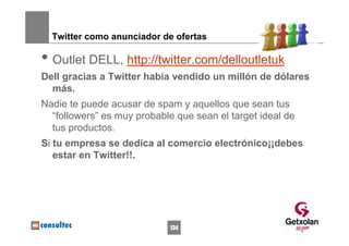 Twitter como anunciador de ofertas

• Outlet DELL, http://twitter.com/delloutletuk
Dell gracias a Twitter había vendido un millón de dólares
  más.
Nadie te puede acusar de spam y aquellos que sean tus
  “followers” es muy probable que sean el target ideal de
  tus productos.
Si tu empresa se dedica al comercio electrónico¡¡debes
   estar en Twitter!!.




                            134
 