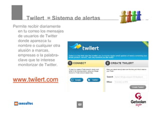 Twilert = Sistema de alertas
Permite recibir diariamente
  en tu correo los mensajes
  de usuarios de Twitter
  donde aparezca tu
  nombre o cualquier otra
  alusión a marcas,
  empresas o la palabra-
  clave que te interese
  monitorizar de Twitter.


www.twilert.com


                              137
 