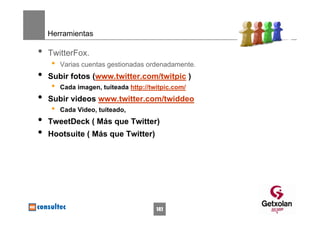 Herramientas

•   TwitterFox.
     •   Varias cuentas gestionadas ordenadamente.
•   Subir fotos (www.twitter.com/twitpic )
     •   Cada imagen, tuiteada http://twitpic.com/
•   Subir videos www.twitter.com/twiddeo
     •   Cada Video, tuiteado,
•   TweetDeck ( Más que Twitter)
•   Hootsuite ( Más que Twitter)




                                        141
 
