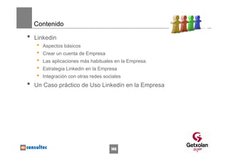 Contenido

•   Linkedin
    •   Aspectos básicos
    •   Crear un cuenta de Empresa
    •   Las aplicaciones más habituales en la Empresa.
    •   Estrategia Linkedin en la Empresa
    •   Integración con otras redes sociales
•   Un Caso práctico de Uso Linkedin en la Empresa




                                       144
 