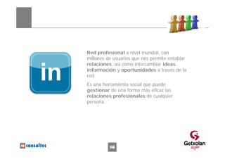 Red profesional a nivel mundial, con
millones de usuarios que nos permite entablar
relaciones, así como intercambiar ideas,
información y oportunidades a través de la
red.
Es una herramienta social que puede
gestionar de una forma más eficaz las
relaciones profesionales de cualquier
persona.




          146
 