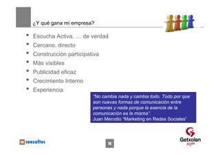 ¿Y qué gana mi empresa?

•   Escucha Activa, … de verdad
•   Cercano, directo
•   Construcción participativa
•   Más visibles
•   Publicidad eficaz
•   Crecimiento Interno
•   Experiencia
                           “No cambia nada y cambia todo. Todo por que
                           son nuevas formas de comunicación entre
                           personas y nada porque la esencia de la
                           comunicación es la misma”.
                           Juan Merodio “Marketing en Redes Sociales”




                                 16
 