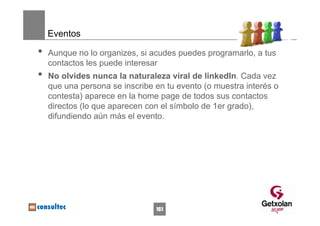 Eventos

•   Aunque no lo organizes, si acudes puedes programarlo, a tus
    contactos les puede interesar
•   No olvides nunca la naturaleza viral de linkedIn. Cada vez
    que una persona se inscribe en tu evento (o muestra interés o
    contesta) aparece en la home page de todos sus contactos
    directos (lo que aparecen con el símbolo de 1er grado),
    difundiendo aún más el evento.




                                161
 