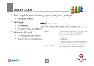 Usa los Grupos

•   Mucha gente se anota en grupos y luego no participa.
    •   Participa o Vete
•   Al elegir
    •   Te interesa
    •   Y sobre todo ¿Es activo?
•   Hacer tu Grupo?
    •   Primero participa en otros
    •   Cuando lo consideres, crea




                                     163
 
