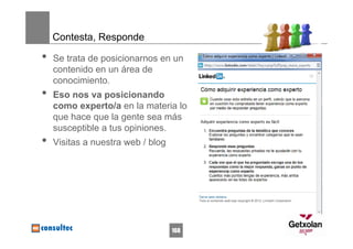 Contesta, Responde

•   Se trata de posicionarnos en un
    contenido en un área de
    conocimiento.
•   Eso nos va posicionando
    como experto/a en la materia lo
    que hace que la gente sea más
    susceptible a tus opiniones.
•   Visitas a nuestra web / blog




                                   168
 