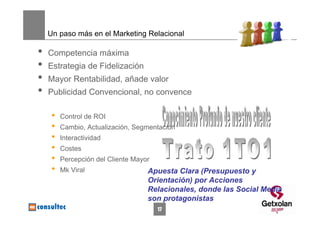 Un paso más en el Marketing Relacional

•   Competencia máxima
•   Estrategia de Fidelización
•   Mayor Rentabilidad, añade valor
•   Publicidad Convencional, no convence

     •   Control de ROI
     •   Cambio, Actualización, Segmentación
     •   Interactividad
     •   Costes
     •   Percepción del Cliente Mayor
     •   Mk Viral                   Apuesta Clara (Presupuesto y
                                    Orientación) por Acciones
                                    Relacionales, donde las Social Media
                                    son protagonistas
                                        17
 
