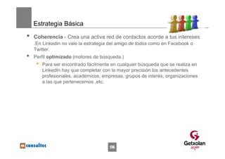 Estrategia Básica

•   Coherencia - Crea una activa red de contactos acorde a tus intereses
    .En Linkedin no vale la estrategia del amigo de todos como en Facebook o
    Twitter.
•   Perfil optimizado (motores de búsqueda.)
     •   Para ser encontrado fácilmente en cualquier búsqueda que se realiza en
         LinkedIn hay que completar con la mayor precisión los antecedentes
         profesionales, académicos, empresas, grupos de interés, organizaciones
         a las que pertenecemos ,etc.




                                       176
 