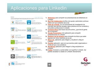 Aplicaciones para Linkedin
                1. Slideshare para compartir tus presentaciones de slideshare en
                    Linkedin
                2. Box File Collaboration de Box.net ayuda a administrar archivos
                    online con sus contactos de la red
                3. Polls de LinkedIn es una herramienta de investigación de
                    mercado que permite recopilar datos prácticos de sus contactos y
                    del público profesional en LinkedIn.
                4. Company Buzz para hacer escucha activa, ¿qué dice la gente
                    de tu empresa?
                5. Google Presentation otra aplicación para compartir
                    presentaciones en Linkedin
                6. Reading List de Amazon para compartir los libros que están
                    leyendo con otros miembros de la red…
                7. Blog Link aplicación para integrar y visualizar tu blog en
                    Linkedin
                8. Eventos aplicación para ver que eventos están organizados e
                    invitar al tuyo a tus contatcos
                9. WordPress aplicación para integrar tu blog worpdress en
                    Linkedin
                10. Twitter Conecta tu cuenta twitter con tuperfil en Linkedin. Así
                    podrás actualizar tu estado en Linkedin directamente




                    177
 