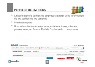 PERFILES DE EMPRESA

•   Linkedin genera perfiles de empresas a partir de la información
    de los perfiles de los usuarios
•   Interesante para
•   Buscad contactos en empresas, colaboraciones, clientes,
    proveedores, en fin una Red de Contacto de … empresas




                                 178
 
