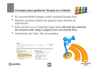Consejos para gestionar Grupos en Linkedin

•   Es recomendable integrar todas nuestras fuentes Rss.
•   Muchos usuarios utilizan los grupos como fuentes de
    información.
•   Esta sección es un magnífico lugar para difundir las noticias
    de nuestra web, blog o página con una fuente Rss.
•   Información de Valor, No ser pesados




                                187
 