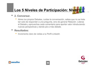 Los 5 Niveles de Participación: Nivel 2
•   2. Conversar.
    •   Abres tus propios Debates, cuidas la conversación, sabes que no se trata
        tan solo de responder a una pregunta, sino de generar Relación. Lideras
        el Debate y aprovechas cada comentario para aportar valor introduciendo
        nuevas perspectivas y dando pie a más debate.
•   Resultados:
    •   Incremento claro de visitas a tu Perfil Linkedin




                                        195
 
