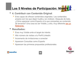 Los 5 Niveles de Participación: Nivel 4
•   4. Contribuir con Contenido Original.
    •   Eres capaz de ofrecer contenidos originales. Los contenidos
        propios son los que dejan huella y se viralizan. Después de todo,
        ¿Cómo aparecer como Experto si lo que compartes es contenido
        de terceros? Una cosa es ser Visible, y otra, muy diferente ser un
        Referente.
•   Resultados:
    •   Eres muy Visible ante el target de interés
    •   Alto número de visitas a tu Perfil Linkedin
    •   Incremento de invitaciones a conectar
    •   Aparecen Consultas como Experto
    •   Aparecen las primeras propuestas profesionales



                                     197
 