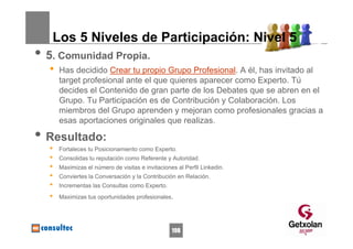 Los 5 Niveles de Participación: Nivel 5
• 5. Comunidad Propia.
  •   Has decidido Crear tu propio Grupo Profesional. A él, has invitado al
      target profesional ante el que quieres aparecer como Experto. Tú
      decides el Contenido de gran parte de los Debates que se abren en el
      Grupo. Tu Participación es de Contribución y Colaboración. Los
      miembros del Grupo aprenden y mejoran como profesionales gracias a
      esas aportaciones originales que realizas.

• Resultado:
  •   Fortaleces tu Posicionamiento como Experto.
  •   Consolidas tu reputación como Referente y Autoridad.
  •   Maximizas el número de visitas e invitaciones al Perfil Linkedin.
  •   Conviertes la Conversación y la Contribución en Relación.
  •   Incrementas las Consultas como Experto.
  •   Maximizas tus oportunidades profesionales.




                                                  198
 