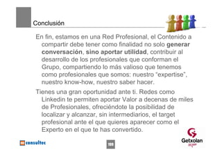 Conclusión

En fin, estamos en una Red Profesional, el Contenido a
 compartir debe tener como finalidad no solo generar
 conversación, sino aportar utilidad, contribuir al
 desarrollo de los profesionales que conforman el
 Grupo, compartiendo lo más valioso que tenemos
 como profesionales que somos: nuestro “expertise”,
 nuestro know-how, nuestro saber hacer.
Tienes una gran oportunidad ante ti. Redes como
  Linkedin te permiten aportar Valor a decenas de miles
  de Profesionales, ofreciéndote la posibilidad de
  localizar y alcanzar, sin intermediarios, el target
  profesional ante el que quieres aparecer como el
  Experto en el que te has convertido.

                         199
 