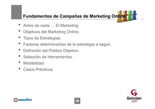 Fundamentos de Campañas de Marketing Online:

•   Antes de nada … El Marketing
•   Objetivos del Marketing Online.
•   Tipos de Estrategias.
•   Factores determinantes de la estrategia a seguir.
•   Definición del Público Objetivo.
•   Selección de Herramientas.
•   Medibilidad.
•   Casos Prácticos.




                                  20
 