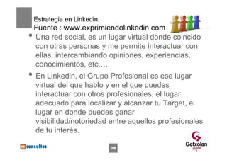Estrategia en Linkedin,
    Fuente : www.exprimiendolinkedin.com
•   Una red social, es un lugar virtual donde coincido
    con otras personas y me permite interactuar con
    ellas, intercambiando opiniones, experiencias,
    conocimientos, etc,…
• En Linkedin, el Grupo Profesional es ese lugar
    virtual del que hablo y en el que puedes
    interactuar con otros profesionales, el lugar
    adecuado para localizar y alcanzar tu Target, el
    lugar en donde puedes ganar
    visibilidad/notoriedad entre aquellos profesionales
    de tu interés.

                              200
 