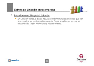 Estrategia-Linkedin en tu empresa

•   Inscríbete en Grupos Linkedin.
    •   En Linkedin tienes, a día de hoy, casi 800.000 Grupos diferentes que han
        sido creados por profesionales como tu. Busca aquellos en los que se
        encuentra tu Target Profesional y hazte miembro.




                                      201
 