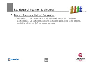 Estrategia-Linkedin en tu empresa

•   Desarrolla una actividad frecuente.
    •   No basta con ser miembro, una de las claves radica en tu nivel de
        participación. La participación diaria es la ideal pero, si no te es posible,
        participa, al menos, 2-3 veces por semana.




                                         203
 