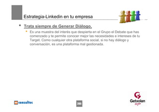 Estrategia-Linkedin en tu empresa

•   Trata siempre de Generar Diálogo,
    •   Es una muestra del interés que despierta en el Grupo el Debate que has
        comenzado y te permite conocer mejor las necesidades e intereses de tu
        Target. Como cualquier otra plataforma social, si no hay diálogo y
        conversación, es una plataforma mal gestionada.




                                      205
 