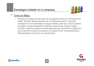 Estrategia-Linkedin en tu empresa

•   Crea un Blog.
    •   El blog es la pieza central sobre la que debes construir tu Presencia en
        redes. Generar Marca significa ser un Referente para tu mercado,
        conseguir ser una Autoridad en algún sentido, pero eso, solo lo puedes
        conseguir a base de aportar contenido valioso para el que te sigue.
        Linkedin, además, dispone de dos Aplicaciones, WordPress y BlogLink,
        que te permite mostrar tus posts en tu propio Perfil, enriqueciéndolo y
        diferenciándolo de forma muy significativa.




                                       207
 