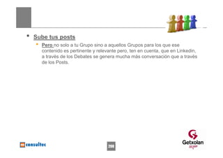 •   Sube tus posts
    •   Pero no solo a tu Grupo sino a aquellos Grupos para los que ese
        contenido es pertinente y relevante pero, ten en cuenta, que en Linkedin,
        a través de los Debates se genera mucha más conversación que a través
        de los Posts.




                                       208
 