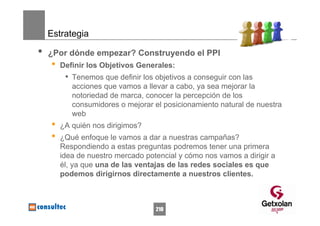 Estrategia

•   ¿Por dónde empezar? Construyendo el PPI
    •   Definir los Objetivos Generales:
         • Tenemos que definir los objetivos a conseguir con las
           acciones que vamos a llevar a cabo, ya sea mejorar la
           notoriedad de marca, conocer la percepción de los
           consumidores o mejorar el posicionamiento natural de nuestra
           web
    •   ¿A quién nos dirigimos?
    •   ¿Qué enfoque le vamos a dar a nuestras campañas?
        Respondiendo a estas preguntas podremos tener una primera
        idea de nuestro mercado potencial y cómo nos vamos a dirigir a
        él, ya que una de las ventajas de las redes sociales es que
        podemos dirigirnos directamente a nuestros clientes.



                                   210
 