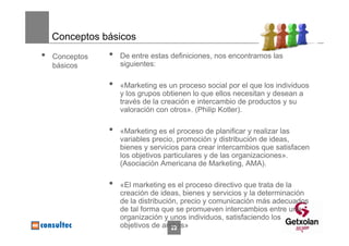 Conceptos básicos
•   Conceptos   •   De entre estas definiciones, nos encontramos las
    básicos         siguientes:

                •   «Marketing es un proceso social por el que los individuos
                    y los grupos obtienen lo que ellos necesitan y desean a
                    través de la creación e intercambio de productos y su
                    valoración con otros». (Philip Kotler).

                •   «Marketing es el proceso de planificar y realizar las
                    variables precio, promoción y distribución de ideas,
                    bienes y servicios para crear intercambios que satisfacen
                    los objetivos particulares y de las organizaciones».
                    (Asociación Americana de Marketing, AMA).

                •   «El marketing es el proceso directivo que trata de la
                    creación de ideas, bienes y servicios y la determinación
                    de la distribución, precio y comunicación más adecuados
                    de tal forma que se promueven intercambios entre una
                    organización y unos individuos, satisfaciendo los
                    objetivos de ambos»
                                     22
 