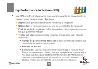 Key Performance Indicators (KPI):

•   Los KPI son los indicadores que vamos a utilizar para medir la
    consecución de nuestros objetivos.
    •   Reputación: podemos tomar como referencia el Pagerank
    •   Notoriedad: el ranking de Alexa es uno de los métodos de valoración
    •   Posicionamiento orgánico: definir las palabras clave a posicionar o con
        las que queremos trabajar.
    •   Tráfico del site: medición de los visitantes únicos de la web. (Google
        Analytics)
         • Tiempo de permanencia del usuario: conocer el tiempo medio que
           cada visitante pasa en nuestra web.
         • Fuentes de entrada
         • Conversión: ¿qué es lo que queremos que haga el visitante final?
           Puede ser que nuestro objetivo sea que se registre en nuestra web y
           nos deje sus datos para posteriormente mantenerle informado de
           nuestras novedades o quizá vendemos un producto y nuestro
           objetivo final es que el visitante se convierta en comprador.
                                       226
 