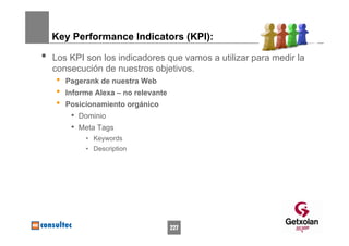 Key Performance Indicators (KPI):

•   Los KPI son los indicadores que vamos a utilizar para medir la
    consecución de nuestros objetivos.
    •   Pagerank de nuestra Web
    •   Informe Alexa – no relevante
    •   Posicionamiento orgánico
         • Dominio
         • Meta Tags
             • Keywords
             • Description




                                       227
 