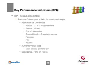 Key Performance Indicators (KPI):

•   KPI, de nuestro cliente
    •   Factores Críticos para el éxito de nuestra estrategia.
         • Aportación de Contenidos
              • Noticias ( 2 / 6 / 10 ) por semana
              • Eventos ( 12 año)
              • Post – 3 Mensuales
              • Grupos Linkedin – 3 aportaciones mes
              • Facebook
              • Flikr
              • Youtube
         • Aumento Visitas Web
              • Medir en cada Elemento 2,0
         • Seguidores / Fans en Redes



                                         228
 