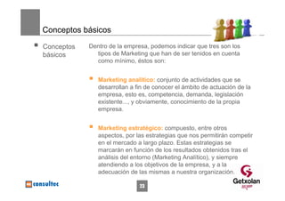Conceptos básicos

Conceptos   Dentro de la empresa, podemos indicar que tres son los
básicos       tipos de Marketing que han de ser tenidos en cuenta
              como mínimo, éstos son:


               Marketing analítico: conjunto de actividades que se
               desarrollan a fin de conocer el ámbito de actuación de la
               empresa, esto es, competencia, demanda, legislación
               existente..., y obviamente, conocimiento de la propia
               empresa.


               Marketing estratégico: compuesto, entre otros
               aspectos, por las estrategias que nos permitirán competir
               en el mercado a largo plazo. Estas estrategias se
               marcarán en función de los resultados obtenidos tras el
               análisis del entorno (Marketing Analítico), y siempre
               atendiendo a los objetivos de la empresa, y a la
               adecuación de las mismas a nuestra organización.

                              23
 