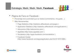 Estrategia, Medir, Medir, Medir, Facebook


•   Página de Fans en Facebook :
    •   Porcentaje de la actividad que se realiza (comentarios, me gusta…).
    •   Más Herramientas:
         •   Page Statistics (http://statistics.allfacebook.com/pages )
         •   Application Statistics (http://statistics.allfacebook.com/applications )
         •   Adonomics (http://adonomics.com/ )
         •   AppData (http://www.appdata.com/ )
         •   Socialistics (http://apps.facebook.com/socialistics/ )
         •   Facebook Grader
             (http://www.facebook.com/apps/application.php?id=8118751998 )




                                          232
 