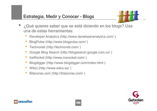 Estrategia, Medir y Conocer - Blogs

•   ¿Qué quieres saber que se está diciendo en los blogs? Usa
    una de estas herramientas:
    •   Developer Analytics (http://www.developeranalytics.com/ )
    •   BlogPulse (http://www.blogpulse.com/ )
    •   Technorati (http://technorati.com/ )
    •   Google Blog Search (http://blogsearch.google.com.co/ )
    •   IceRocket (http://www.icerocket.com/ )
    •   Blogdigger (http://www.blogdigger.com/index.html )
    •   Wikio (http://www.wikio.es/ )
    •   Bitacoras.com (http://bitacoras.com/ )




                                        234
 