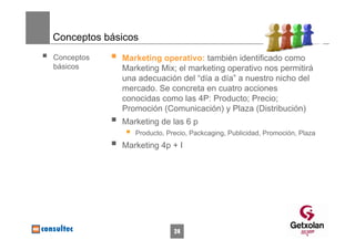 Conceptos básicos
Conceptos    Marketing operativo: también identificado como
básicos      Marketing Mix; el marketing operativo nos permitirá
             una adecuación del “día a día” a nuestro nicho del
             mercado. Se concreta en cuatro acciones
             conocidas como las 4P: Producto; Precio;
             Promoción (Comunicación) y Plaza (Distribución)
             Marketing de las 6 p
                Producto, Precio, Packcaging, Publicidad, Promoción, Plaza
             Marketing 4p + I




                            24
 