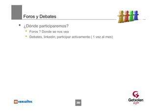 Foros y Debates

•   ¿Dónde participaremos?
    •   Foros ? Donde se nos vea
    •   Debates, linkedin, participar activamente ( 1 vez al mes)




                                        241
 