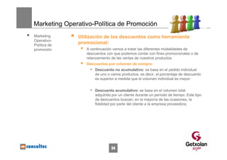 Marketing Operativo-Política de Promoción
Marketing     Utilización de los descuentos como herramienta
Operativo-
Política de
              promocional:
promoción        A continuación vamos a tratar las diferentes modalidades de
                 descuentos con que podemos contar con fines promocionales o de
                 relanzamiento de las ventas de nuestros productos
                 Descuentos por volumen de compra:
                   • Descuento no acumulativo: se basa en el pedido individual
                     de uno o varios productos, es decir, el porcentaje de descuento
                     es superior a medida que el volumen individual es mayor


                   • Descuento acumulativo: se basa en el volumen total
                     adquirido por un cliente durante un período de tiempo. Este tipo
                     de descuentos buscan, en la mayoría de las ocasiones, la
                     fidelidad por parte del cliente a la empresa proveedora.




                              34
 