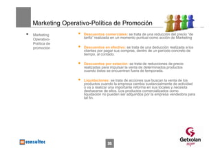 Marketing Operativo-Política de Promoción
Marketing        Descuentos comerciales: se trata de una reducción del precio “de
Operativo-       tarifa” realizada en un momento puntual como acción de Marketing
Política de
promoción        Descuentos en efectivo: se trata de una deducción realizada a los
                 clientes por pagar sus compras, dentro de un período concreto de
                 tiempo, al contado.

                 Descuentos por estación: se trata de reducciones de precio
                 realizadas para impulsar la venta de determinados productos
                 cuando éstos se encuentran fuera de temporada.

                 Liquidaciones: se trata de acciones que buscan la venta de los
                 productos cuando la empresa cambia sustancialmente de actividad
                 o va a realizar una importante reforma en sus locales y necesita
                 deshacerse de ellos. Los productos comercializados como
                 liquidación no pueden ser adquiridos por la empresa vendedora para
                 tal fin.




                               35
 