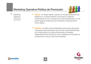 Marketing Operativo-Política de Promoción
Marketing        Saldos: se habla saldos cuando se venden productos con
Operativo-       deterioro a un precio inferior al de otros en óptimas
Política de
                 condiciones de uso. Al igual que en las liquidaciones, no se
promoción
                 podrá adquirir productos para venderlos expresamente
                 como saldos.


                 Rebajas: se trata de las habituales reducciones de precio
                 realizadas sobre productos que venían comercializándose
                 con anterioridad a la propia temporada de rebajas.
                 Habitualmente las fechas en que se efectúan es durante la
                 campaña de verano y tras las navidades.




                             36
 