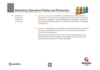 Marketing Operativo-Política de Promoción
Marketing        Ofertas conjuntas: Consiste en ofrecer dos o más bienes o
Operativo-       servicios a un precio único, lógicamente menor que la suma de
Política de      precios por separado. Esta estrategia es aplicable a las líneas
promoción        de productos para equilibrar la cartera de productos y estimular
                 la demanda.

                 Regalos: útiles para incrementar el valor del producto percibido
                 por los consumidores; consisten en un premio que el cliente
                 recibe de modo gratuito.
                 Mal utilizada puede disminuir las ventas y enfrentarnos a los
                 distribuidores que se resisten si los obsequios compiten con
                 productos que venden de modo rentable.




                              38
 