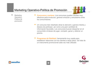 Marketing Operativo-Política de Promoción
Marketing        Concursos y sorteos: Los concursos pueden resultar muy
Operativo-       efectivos para involucrar, generar emoción y entusiasmo entre
Política de      los consumidores.
promoción

                 Un concurso bien diseñado atrae la atención y genera interés y
                 deseos de participar, así como una gran cantidad de
                 información favorable. Los concursos buscan despertar en el
                 consumidor el deseo de jugar, competir, ganar y obtener un
                 premio.


                 Programas de fidelidad: herramienta muy usada para
                 establecer relaciones con los clientes a largo plazo. Se trata de
                 un instrumento promocional cada vez más utilizado




                               39
 