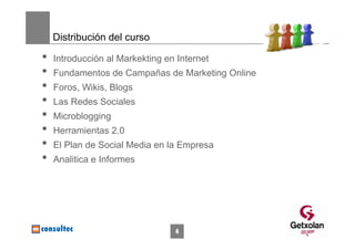 Distribución del curso

•   Introducción al Markekting en Internet
•   Fundamentos de Campañas de Marketing Online
•   Foros, Wikis, Blogs
•   Las Redes Sociales
•   Microblogging
•   Herramientas 2.0
•   El Plan de Social Media en la Empresa
•   Analitica e Informes




                                 4
 