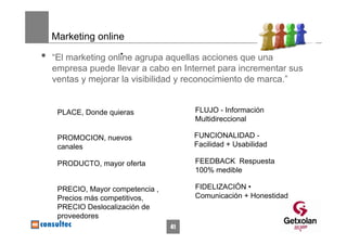 Marketing online

•                    •
    “El marketing online agrupa aquellas acciones que una
    empresa puede llevar a cabo en Internet para incrementar sus
    ventas y mejorar la visibilidad y reconocimiento de marca.”


     PLACE, Donde quieras               FLUJO - Información
                                        Multidireccional

     PROMOCION, nuevos                  FUNCIONALIDAD -
     canales                            Facilidad + Usabilidad

     PRODUCTO, mayor oferta             FEEDBACK Respuesta
                                        100% medible

     PRECIO, Mayor competencia ,        FIDELIZACIÓN •
     Precios más competitivos,          Comunicación + Honestidad
     PRECIO Deslocalización de
     proveedores
                                   41
 
