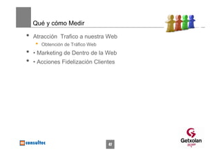 Qué y cómo Medir

•   Atracción Trafico a nuestra Web
    •   Obtención de Tráfico Web
•   • Marketing de Dentro de la Web
•   • Acciones Fidelización Clientes




                                   47
 