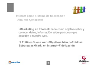 Internet como sistema de fidelización
 Algunos Conceptos


   Marketing en Internet: tiene como objetivo saber y
 conocer datos, información sobre personas que
 acceden a nuestra web.

   Tráfico+Buena web+Objetivos bien definidos+
 Estrategias+Mark. en Internet=Fidelización




                                                    48
                       48
 