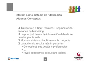 Internet como sistema de fidelización
 Algunos Conceptos


   Tráfico web = Serv. técnicos + segmentación +
 acciones de Marketing
   La principal fuente de información debería ser
 nuestra propia web
   Muchas visitas no implican mucho negocio
   La audiencia resulta más importante
      Conocemos sus gustos y preferencias
      ...
      ¿Qué conocemos de nuestro tráfico?
                                                    50
                       50
 