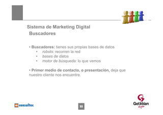 Sistema de Marketing Digital
 Buscadores

• Buscadores: tienes sus propias bases de datos
    • robots: recorren la red
    • bases de datos
    • motor de búsqueda: lo que vemos

• Primer medio de contacto, o presentación, deja que
nuestro cliente nos encuentre.




                                                       53
                           53
 