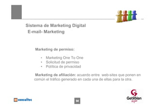 Sistema de Marketing Digital
 E-mail- Marketing


    Marketing de permiso:

       •   Marketing One To One
       •   Solicitud de permiso
       •   Política de privacidad

   Marketing de afiliación: acuerdo entre web-sites que ponen en
   común el tráfico generado en cada una de ellas para la otra.



                                                           54
                            54
 