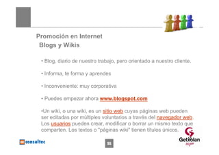 Promoción en Internet
 Blogs y Wikis

 • Blog, diario de nuestro trabajo, pero orientado a nuestro cliente.

 • Informa, te forma y aprendes

 • Inconveniente: muy corporativa

 • Puedes empezar ahora www.blogspot.com

 •Un wiki, o una wiki, es un sitio web cuyas páginas web pueden
 ser editadas por múltiples voluntarios a través del navegador web.
 Los usuarios pueden crear, modificar o borrar un mismo texto que
 comparten. Los textos o "páginas wiki" tienen títulos únicos.
                                                                   55
                              55
 